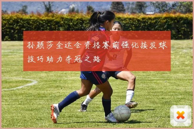孙颖莎全运会资格赛前强化接发球技巧助力夺冠之路