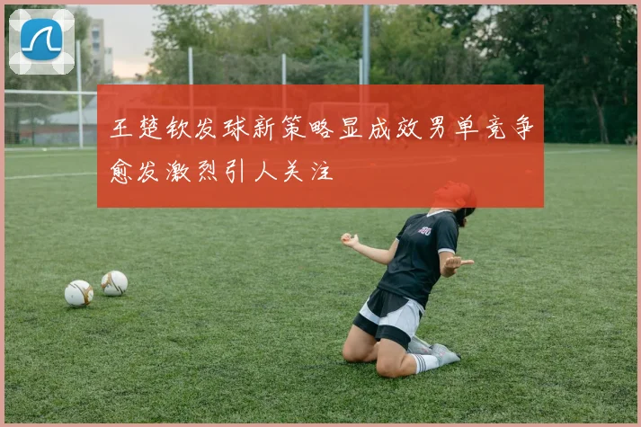 王楚钦发球新策略显成效男单竞争愈发激烈引人关注