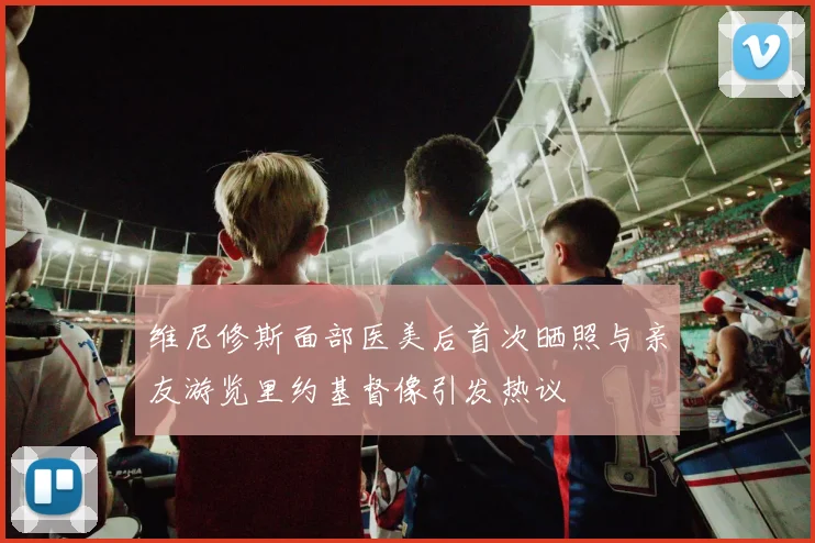 维尼修斯面部医美后首次晒照与亲友游览里约基督像引发热议