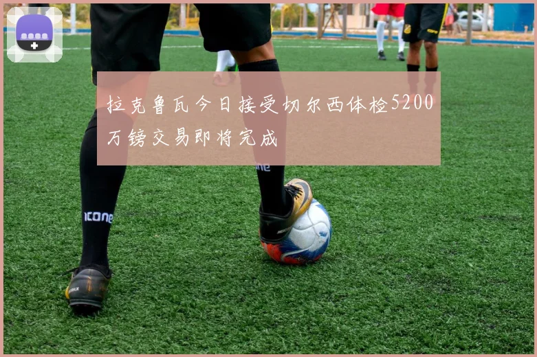 拉克鲁瓦今日接受切尔西体检5200万镑交易即将完成