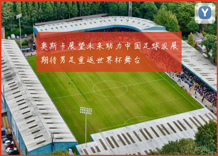 奥斯卡展望未来助力中国足球发展期待男足重返世界杯舞台