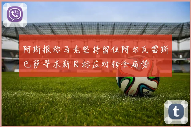 阿斯报称马竞坚持留住阿尔瓦雷斯巴萨寻求新目标应对转会局势