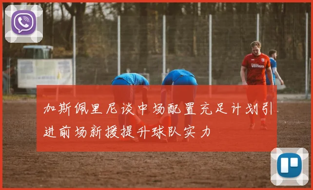 加斯佩里尼谈中场配置充足计划引进前场新援提升球队实力