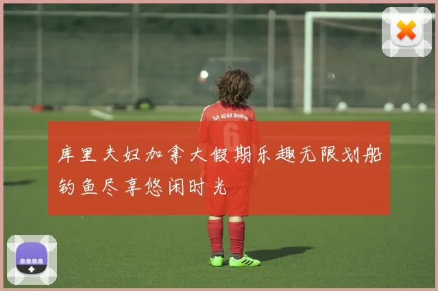 库里夫妇加拿大假期乐趣无限划船钓鱼尽享悠闲时光