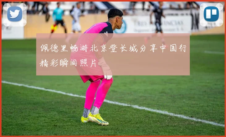 佩德里畅游北京登长城分享中国行精彩瞬间照片
